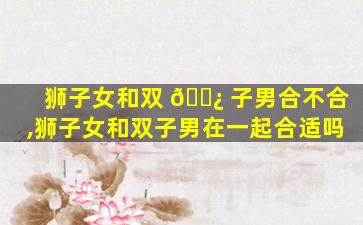狮子女和双 🌿 子男合不合,狮子女和双子男在一起合适吗
